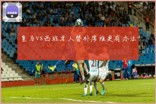皇马vs西班牙人替补席谁更有办法